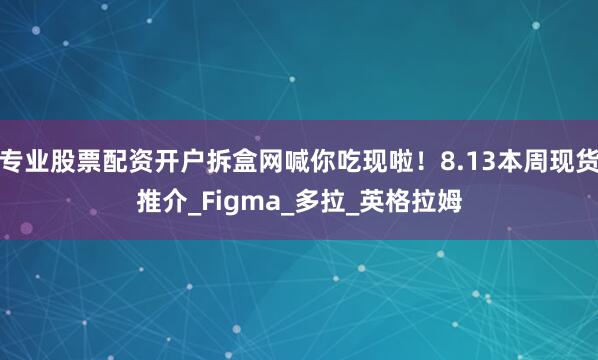 专业股票配资开户拆盒网喊你吃现啦！8.13本周现货推介_Figma_多拉_英格拉姆